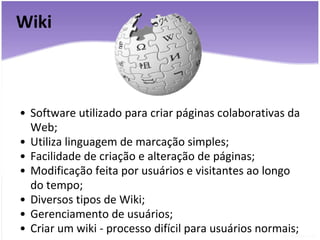 Wiki Software utilizado para criar páginas colaborativas da Web; Utiliza linguagem de marcação simples; Facilidade de criação e alteração de páginas; Modificação feita por usuários e visitantes ao longo do tempo; Diversos tipos de Wiki; Gerenciamento de usuários; Criar um wiki - processo difícil para usuários normais; 