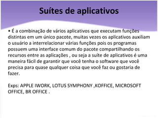 Suítes de aplicativos •  É a combinação de vários aplicativos que executam funções distintas em um único pacote, muitas vezes os aplicativos auxiliam o usuário a interrelacionar várias funções pois os programas possuem uma interface comum do pacote compartilhando os recursos entre as aplicações , ou seja a suíte de aplicativos é uma maneira fácil de garantir que você tenha o software que você precisa para quase qualquer coisa que você faz ou gostaria de fazer.   Exps: APPLE IWORK, LOTUS SYMPHONY ,KOFFICE, MICROSOFT OFFICE, BR OFFICE . 