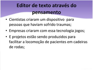 Editor de texto através do pensamento Cientistas criaram um dispositivo  para pessoas que haviam sofrido traumas; Empresas criaram com essa tecnologia jogos; E projetos estão sendo produzidos para facilitar a locomoção de pacientes em cadeiras de rodas; 