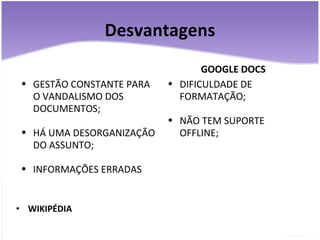 Desvantagens WIKIPÉDIA GESTÃO CONSTANTE PARA O VANDALISMO DOS DOCUMENTOS; HÁ UMA DESORGANIZAÇÃO DO ASSUNTO; INFORMAÇÕES ERRADAS GOOGLE DOCS DIFICULDADE DE FORMATAÇÃO; NÃO TEM SUPORTE OFFLINE; 