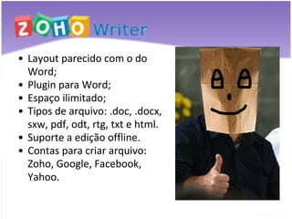 Layout parecido com o do Word; Plugin para Word; Espaço ilimitado; Tipos de arquivo: .doc, .docx, sxw, pdf, odt, rtg, txt e html. Suporte a edição offline. Contas para criar arquivo: Zoho, Google, Facebook, Yahoo. 