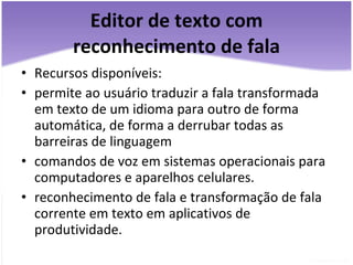 Editor de texto com reconhecimento de fala Recursos disponíveis: permite ao usuário traduzir a fala transformada em texto de um idioma para outro de forma automática, de forma a derrubar todas as barreiras de linguagem comandos de voz em sistemas operacionais para computadores e aparelhos celulares. reconhecimento de fala e transformação de fala corrente em texto em aplicativos de produtividade. 