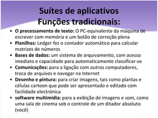 Suítes de aplicativos Funções tradicionais: O processamento de texto:  O PC-equivalente da máquina de escrever com memória e um botão de correção plena  Planilhas:  Ledger fez o contador automático para calcular matrizes de números  Bases de dados:  um sistema de arquivamento, com acesso imediato e capacidade para automaticamente classificar-se  Comunicações:  para a ligação com outros computadores, troca de arquivos e navegar na Internet  Desenho e pintura:  para criar imagens, tais como plantas e células cartoon que pode ser apresentado e editado com facilidade electrónica  software multimídia:  para a exibição de imagens e som, como uma sala de cinema sob o controle de um ditador absoluto (você)  