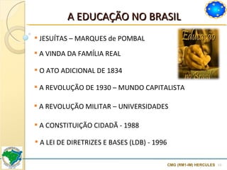 A EDUCAÇÃO NO BRASIL CMG (RM1-IM) HERCULES JESUÍTAS  –  MARQUES de POMBAL A  VINDA DA FAMÍLIA REAL O  ATO ADICIONAL DE 1834 A REVOLUÇÃO DE 1930 – MUNDO CAPITALISTA A  REVOLUÇÃO MILITAR – UNIVERSIDADES A  CONSTITUIÇÃO CIDADÃ - 1988 A  LEI DE DIRETRIZES E BASES (LDB) - 1996 