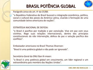 BRASIL POTÊNCIA GLOBAL Parágrafo único do art. 4 o  da CF/88:  "a República Federativa do Brasil buscará a integração econômica, política, social e cultural dos povos da América Latina, visando à formação de uma comunidade latino-americana de nações”. ESTRATÉGIA NACIONAL DE DEFESA:  "o Brasil é pacífico por tradição e por convicção. Vive em paz com seus vizinhos. Rege suas relações internacionais, dentro dos princípios constitucionais da não intervenção, defesa da paz e solução pacífica dos conflitos".  Embaixador americano no Brasil Thomas Shannon:  "Brasil é uma potência global e não pode ser ignorado”. Secretário-Geral da ONU Ban Ki-moon: "o Brasil é uma potência global em crescimento, um líder regional e um extraordinário país membro das Nações Unidas”. CMG (RM1-IM) HERCULES 
