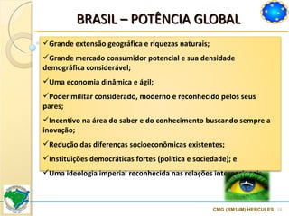 BRASIL  –  POTÊNCIA GLOBAL CMG (RM1-IM) HERCULES Grande extensão geográfica e riquezas naturais;  Grande mercado consumidor potencial e sua densidade demográfica considerável;  Uma economia dinâmica e ágil;  Poder militar considerado, moderno e reconhecido pelos seus pares; Incentivo na área do saber e do conhecimento buscando sempre a inovação; Redução das diferenças socioeconômicas existentes;  Instituições democráticas fortes (política e sociedade); e Uma ideologia imperial reconhecida nas relações internacionais.  