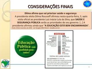 CONSIDERAÇÕES FINAIS Dilma afirma que vai priorizar saúde e segurança :  A presidente eleita Dilma Rousseff afirmou nesta quarta-feira, 3, após visita oficial ao presidente Luiz Inácio Lula da Silva, que  SAÚDE E SEGURANÇA PÚBLICA  serão as prioridades de seu governo. […] A presidente afirmou ainda que " A EDUCAÇÃO ESTÁ BEM ENCAMINHADA ".  Fonte: 03 de novembro de 2010 - Jair Stangler/SÃO PAULO - Estadão.com.br 33% 