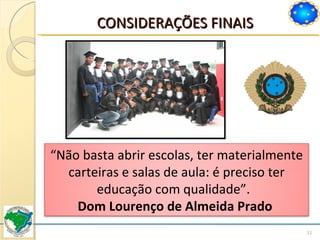 CONSIDERAÇÕES FINAIS “ Não basta abrir escolas, ter materialmente carteiras e salas de aula: é preciso ter educação com qualidade”.  Dom Lourenço de Almeida Prado  