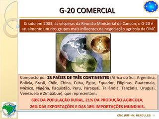 G-20 COMERCIAL CMG (RM1-IM) HERCULES Composto por  23 PAÍSES DE TRÊS CONTINENTES  (África do Sul, Argentina, Bolívia, Brasil, Chile, China, Cuba, Egito, Equador, Filipinas, Guatemala, México, Nigéria, Paquistão, Peru, Paraguai, Tailândia, Tanzânia, Uruguai, Venezuela e Zimbábue), que representam :  60% DA POPULAÇÃO RURAL, 21% DA PRODUÇÃO AGRÍCOLA,  26% DAS EXPORTAÇÕES E DAS 18% IMPORTAÇÕES MUNDIAIS.  