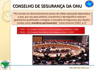 CONSELHO DE SEGURANÇA DA ONU CMG (RM1-IM) HERCULES “ No mundo em desenvolvimento países de sólida reputação diplomática e que, por seu peso político, econômico e demográfico estariam igualmente qualificados a integrar o Conselho de Segurança das Nações Unidas como  membros permanentes ". Celso Amorim (1997, p.7)  