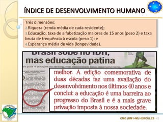 ÍNDICE DE DESENVOLVIMENTO HUMANO  CMG (RM1-IM) HERCULES Três dimensões: Riqueza (renda média de cada residente); Educação, taxa de alfabetização maiores de 15 anos (peso 2) e taxa bruta de frequência à escola (peso 1); e Esperança média de vida (longevidade). 