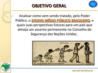 CMG (RM1-IM) HERCULES Analisar como vem sendo tratado, pelo Poder Público, o  ENSINO MÉDIO PÚBLICO BRASILEIRO , e quais suas perspectivas futuras para um país que almeja um assento permanente no Conselho de Segurança das Nações Unidas.  OBJETIVO GERAL 