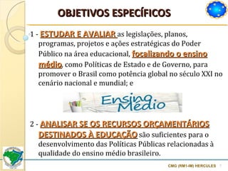 OBJETIVOS ESPECÍFICOS CMG (RM1-IM) HERCULES 1 -  ESTUDAR E AVALIAR  as legislações, planos, programas, projetos e ações estratégicas do Poder Público na área educacional,  focalizando o ensino médio , como Políticas de Estado e de Governo, para promover o Brasil como potência global no século XXI no cenário nacional e mundial; e 2 -  ANALISAR SE OS RECURSOS ORÇAMENTÁRIOS DESTINADOS À EDUCAÇÃO  são suficientes para o desenvolvimento das Políticas Públicas relacionadas à qualidade do ensino médio brasileiro. 