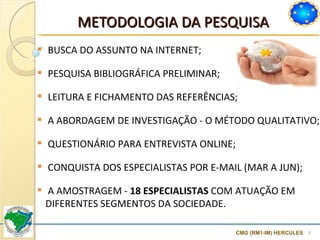METODOLOGIA DA PESQUISA  CMG (RM1-IM) HERCULES BUSCA DO ASSUNTO NA INTERNET ; PESQUISA BIBLIOGRÁFICA PRELIMINAR;  LEITURA E FICHAMENTO DAS REFERÊNCIAS; A ABORDAGEM DE INVESTIGAÇÃO - O MÉTODO QUALITATIVO;  QUESTIONÁRIO PARA ENTREVISTA ONLINE; CONQUISTA DOS ESPECIALISTAS POR E-MAIL (MAR A JUN); A AMOSTRAGEM -  18 ESPECIALISTAS  COM ATUAÇÃO EM DIFERENTES SEGMENTOS DA SOCIEDADE.  