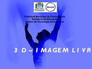 Prefeitura Municipal de Florianópolis Secretaria da Educação Núcleo de Tecnologia Educacional 3 D – IMAGEM LIVRE 