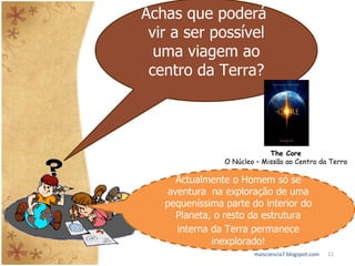 maisciencia7.blogspot.com Achas que poderá  vir a ser possível uma viagem ao centro da Terra? The Core O Núcleo – Missão ao Centro da Terra Actualmente o Homem só se aventura  na exploração de uma pequeníssima parte do interior do Planeta, o resto da estrutura interna da Terra permanece   inexplorado! 