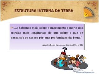 ESTRUTURA INTERNA DA TERRA maisciencia7.blogspot.com “ (...) Sabemos mais sobre o nascimento e morte das estrelas mais longínquas do que sobre o que se passa sob os nossos pés, nas profundezas da Terra.” Jaqueline Denis – Lampereur, Science et Vie, nº 836 