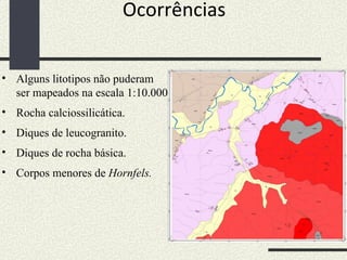 Ocorrências Alguns litotipos não puderam ser mapeados na escala 1:10.000 Rocha calciossilicática. Diques de leucogranito. Diques de rocha básica. Corpos menores de  Hornfels. 