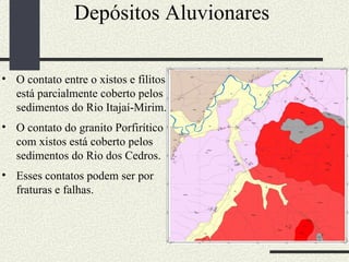 Depósitos Aluvionares  O contato entre o xistos e filitos está parcialmente coberto pelos sedimentos do Rio Itajaí-Mirim. O contato do granito Porfirítico com xistos está coberto pelos sedimentos do Rio dos Cedros. Esses contatos podem ser por fraturas e falhas.  