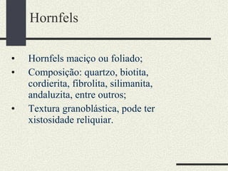 Hornfels Hornfels maciço ou foliado; Composição: quartzo, biotita, cordierita, fibrolita, silimanita, andaluzita, entre outros; Textura granoblástica, pode ter xistosidade reliquiar. 