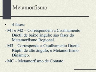 Metamorfismo 4 fases: - M1 e M2 – Correspondem a Cisalhamento Dúctil de baixo ângulo; são fases do Metamorfismo Regional.  - M3 – Corresponde a Cisalhamento Dúctil-Rúptil de alto ângulo; é Metamorfismo Dinâmico. - MC – Metamorfismo de Contato. 