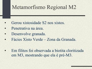 Metamorfismo Regional M2 Gerou xistosidade S2 nos xistos. Penetrativa na área. Desenvolve granada. Fácies Xisto Verde – Zona da Granada. Em filitos foi observada a biotita cloritizada em M3, mostrando que ela é pré-M3. 