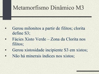 Metamorfismo Dinâmico M3 Gerou milonitos a partir de filitos; clorita define S3; Fácies Xisto Verde – Zona da Clorita nos filitos;  Gerou xistosidade incipiente S3 em xistos; Não há minerais índices nos xistos; 