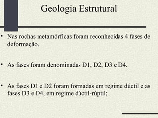 Geologia Estrutural Nas rochas metamórficas foram reconhecidas 4 fases de deformação. As fases foram denominadas D1, D2, D3 e D4.  As fases D1 e D2 foram formadas em regime dúctil e as fases D3 e D4, em regime dúctil-rúptil;  
