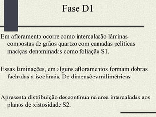 Fase D1 Em afloramento ocorre como intercalação lâminas compostas de grãos quartzo com camadas pelíticas maciças denominadas como foliação S1. Essas laminações, em alguns afloramentos formam dobras fachadas a isoclinais. De dimensões milimétricas .  Apresenta distribuição descontínua na area intercaladas aos planos de xistosidade S2.  
