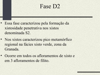 Fase D2 Essa fase caracterizou pela formação da xistosidade penetrativa nos xistos denominada S2. Nos xistos caracterizou pico metamórfico regional na fácies xisto verde, zona da Granada.  Ocorre em todos os afloramentos de xisto e em 3 afloramentos de filito.  