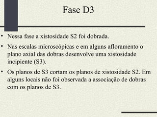 Fase D3 Nessa fase a xistosidade S2 foi dobrada.  Nas escalas microscópicas e em alguns afloramento o plano axial das dobras desenvolve uma xistosidade incipiente (S3). Os planos de S3 cortam os planos de xistosidade S2. Em alguns locais não foi observada a associação de dobras com os planos de S3. 