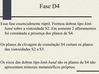 Fase D4 Essa fase essencialmente rúptil. Formou dobras tipo  kink-band  sobre a xistosidade S2. Em somente 2 afloramentos foi constatada a presença dos planos de S4.  Os planos da clivagem de crenulação S4 cortam os planos das xistosidades S2 e S3.  Os eixos das dobras tipo  kink-band  são os planos de S4 não apresentam minerais metamórficos próprios.  