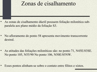 Zonas de cisalhamento As zonas de cisalhamento dúctil possuem foliação milonítica sub-paralela aos plano médio da foliação S3.  No afloramento do ponto 58 apresenta movimento transcorrente dextral. As atitudes das foliações miloníticas são: no ponto 71, N45E/83SE. No ponto 105, N55/90 No ponto 106, N50E/85NW.  Esses pontos alinham-se sobre o contato entre filitos e xistos.  