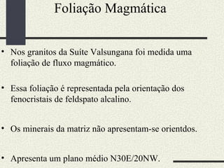 Foliação Magmática  Nos granitos da Suíte Valsungana foi medida uma foliação de fluxo magmático.  Essa foliação é representada pela orientação dos fenocristais de feldspato alcalino. Os minerais da matriz não apresentam-se orientdos.  Apresenta um plano médio N30E/20NW.  