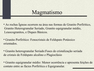 Magmatismo As rochas Ígneas ocorrem na área nas formas de Granito Porfirítico, Granito Heterogranular Seriado, Granito equigranular médio, Leuocogranitos, e Diques Básicos. Granito Porfirítico: Fenocristais de Feldspato Potássico orientados. Granito heterogranular Seriado:Fases de cristalização seriada de cristais de Feldspato alcalino e Plagioclásio Granito equigranular médio: Menor ocorrência e apresenta feições de contato entre as fácies Porfirítica e Equigranular. 