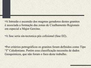 A Intrusão e ascensão dos magmas geradores destes granitos é associada a formação das zonas de Cisalhamento Regionais em especial a Major Gercino. A fase seria sin-tectonica pós colisional (fase D2). Por critérios petrográficos os granitos foram definidos como Tipo “I” Caledoniano. Porém essa classificação necessita de dados Geoquimicos, que não foram o foco deste trabalho. 