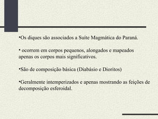 Os diques são associados a Suíte Magmática do Paraná. ocorrem em corpos pequenos, alongados e mapeados apenas os corpos mais significativos. São de composição básica (Diabásio e Dioritos) Geralmente intemperizados e apenas mostrando as feições de  decomposição esferoidal. 