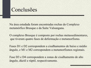 Conclusões Na área estudada foram encontradas rochas do Complexo metamórfico Brusque e da Suíte Valsungana. O complexo Brusque é composto por rochas metassedimentares, que tiveram quatro fases de deformação e metamorfismo. Fases D1 e D2 correspondem a cisalhamentos de baixo e médio ângulo, e M1 e M2 correspondem a metamorfismos regionais. Fase D3 e D4 correspondem a zonas de cisalhamento de alto ângulo, dúctil e rúptil, respectivamente. 