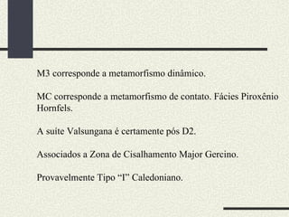 M3 corresponde a metamorfismo dinâmico.  MC corresponde a metamorfismo de contato. Fácies Piroxênio Hornfels. A suíte Valsungana é certamente pós D2. Associados a Zona de Cisalhamento Major Gercino. Provavelmente Tipo “I” Caledoniano. 