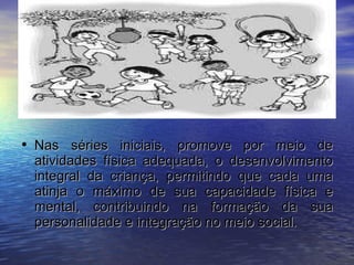Nas séries iniciais, promove por meio de atividades física adequada, o desenvolvimento integral da criança, permitindo que cada uma atinja o máximo de sua capacidade física e mental, contribuindo na formação da sua personalidade e integração no meio social. 