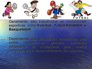 Geralmente, são trabalhadas as modalidades esportivas como: Voleibol, Futsal,Handebol e Basquetebol. Dependendo das dificuldades encontradas pela turma, trabalha-se primeiro atividades adaptadas da modalidade para melhor compreensão e desenvolvimento das mesmas. 