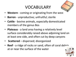 VOCABULARY Western  - coming or originating from the west Barren  - unproductive; unfruitful; sterile Cattle  - bovine animals, especially domesticated members of the genus Bos Plateaus  - a land area having a relatively level surface considerably raised above adjoining land on at least one side, and often cut by deep canyons Scattered  –  dispersed; disorganized Reef  - a ridge of rocks or sand, often of coral debris, at or near the surface of the water 