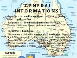 GENERAL INFORMATIONS  Australia is the  smallest continent , but the  6th country relative to the surface  ; Population is -  20 millions inhabitants-  essentially concentrated along the east and south east coast.  The capital is  Camberra . The country is divided in  6 states  and  2 territories  : New South Wales (capital : Sydney), Queensland (Brisbane), South Australia (Adelaide), Victoria (Melbourne), Western Australia (Perth), Tasmania (Hobart), Northern Territory (Darwin), Australian Capital Territory (Camberra).  