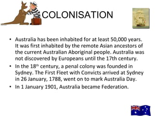 COLONISATION Australia has been inhabited for at least 50,000 years. It was first inhabited by the remote Asian ancestors of the current Australian Aboriginal people. Australia was not discovered by Europeans until the 17th century. In the 18 th  century, a penal colony was founded in Sydney. The First Fleet with Convicts arrived at Sydney in 26 January, 1788, went on to mark Australia Day. In 1 January 1901, Australia became Federation.  