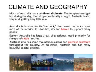 CLIMATE AND GEOGRAPHY Much of Australia has a  continental climate . The temperatures get hot during the day, then drop considerably at night. Australia is also very arid, getting very little rain. Australia is famous for its " outback ," the desert outback covers most of the interior. It is too hot, dry and  barren  to support many people. Eastern Australia has large areas of grasslands, used primarily for sheep and  cattle  ranches.  Australia also has some mountainous areas and  plateaus scattered  throughout the country. As an island, Australia also has many beautiful coastal beaches.  