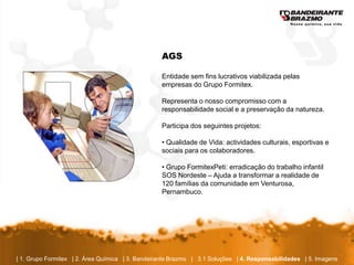 AGS

                                                  Entidade sem fins lucrativos viabilizada pelas
                                                  empresas do Grupo Formitex.

                                                  Representa o nosso compromisso com a
                                                  responsabilidade social e a preservação da natureza.

                                                  Participa dos seguintes projetos:

                                                  • Qualidade de Vida: actividades culturais, esportivas e
                                                  sociais para os colaboradores.

                                                  • Grupo FormitexPeti: erradicação do trabalho infantil
                                                  SOS Nordeste – Ajuda a transformar a realidade de
                                                  120 famílias da comunidade em Venturosa,
                                                  Pernambuco.




| 1. Grupo Formitex | 2. Área Química | 3. Bandeirante Brazmo | 3.1 Soluções | 4. Responsabilidades | 5. Imagens
 