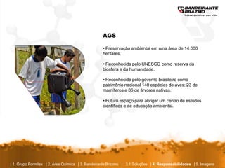 AGS

                                                  • Preservação ambiental em uma área de 14.000
                                                  hectares.

                                                  • Reconhecida pelo UNESCO como reserva da
                                                  biosfera e da humanidade.

                                                  • Reconhecida pelo governo brasileiro como
                                                  patrimônio nacional 140 espécies de aves; 23 de
                                                  mamíferos e 86 de árvores nativas.

                                                  • Futuro espaço para abrigar um centro de estudos
                                                  científicos e de educação ambiental.




| 1. Grupo Formitex | 2. Área Química | 3. Bandeirante Brazmo | 3.1 Soluções | 4. Responsabilidades | 5. Imagens
 