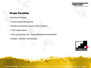 Grupo Formitex
       • 40 anos de tradição;

       • 4 áreas básicas de negócios;

       • Receita anual liquida superior a R$ 2,0 bilhões;

       • 3.700 colaboradores;

       • Forte compromisso com responsabilidade socioambiental;

       • Atuação nacional e internacional.




| 1. Grupo Formitex | 2. Área Química | 3. Bandeirante Brazmo | 3.1 Soluções | 4. Responsabilidades | 5. Imagens
 
