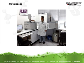 Instalações




| 1. Grupo Formitex | 2. Área Química | 3. Bandeirante Brazmo | 3.1 Soluções | 4. Responsabilidades | 5. Imagens
 