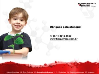 Obrigado pela atenção!


                                                        F: 55 11 3612-5600
                                                        www.bbquimica.com.br




| 1. Grupo Formitex | 2. Área Química | 3. Bandeirante Brazmo | 3.1 Soluções | 4. Responsabilidades | 5. Imagens
 